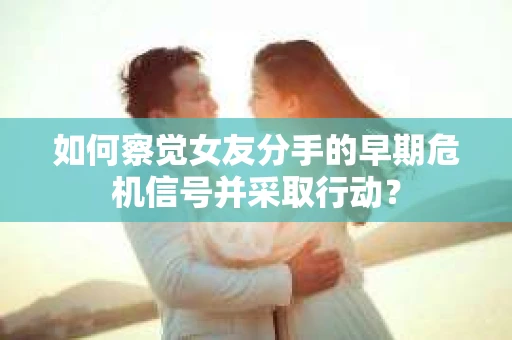 如何察觉女友分手的早期危机信号并采取行动？