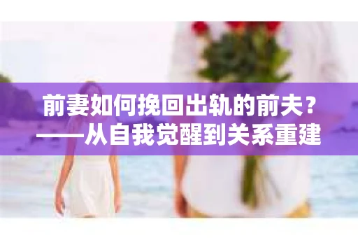 前妻如何挽回出轨的前夫？——从自我觉醒到关系重建的全面指南