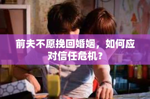 前夫不愿挽回婚姻,如何应对信任危机? 前夫不愿挽回婚姻,如何应对信任危机?