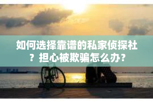 如何选择靠谱的私家侦探社？担心被欺骗怎么办？