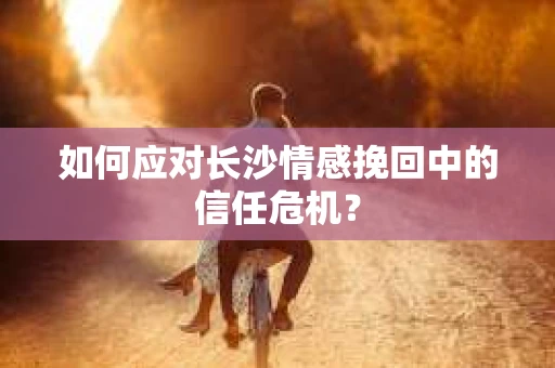 如何应对长沙情感挽回中的信任危机？