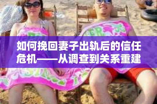 如何挽回妻子出轨后的信任危机——从调查到关系重建的全方位指南