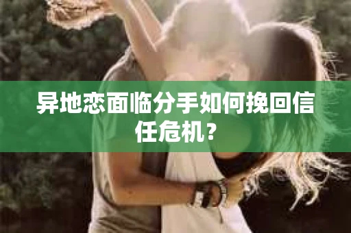异地恋面临分手如何挽回信任危机？
