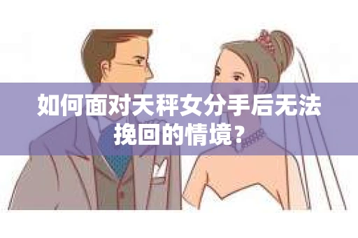 如何面对天秤女分手后无法挽回的情境？