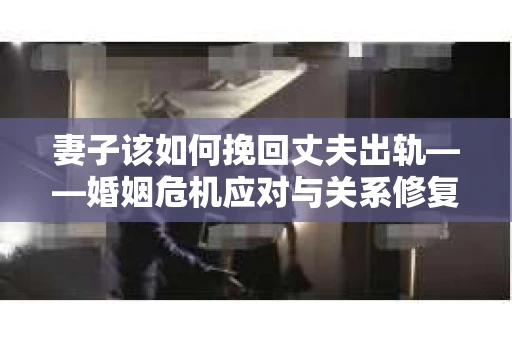 妻子该如何挽回丈夫出轨——婚姻危机应对与关系修复全攻略