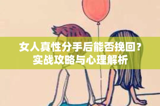 女人真性分手后能否挽回？实战攻略与心理解析