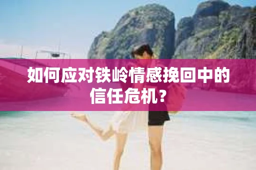 如何应对铁岭情感挽回中的信任危机? 如何应对铁岭情感挽回中的信任危机?