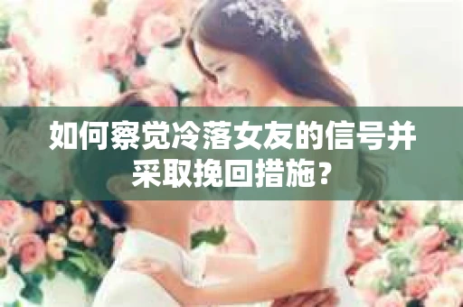 如何察觉冷落女友的信号并采取挽回措施？