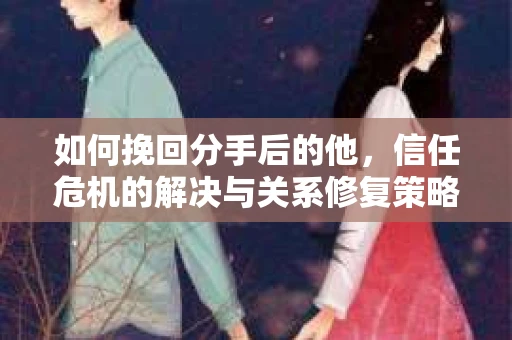 如何挽回分手后的他，信任危机的解决与关系修复策略