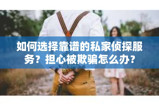 如何选择靠谱的私家侦探服务？担心被欺骗怎么办？