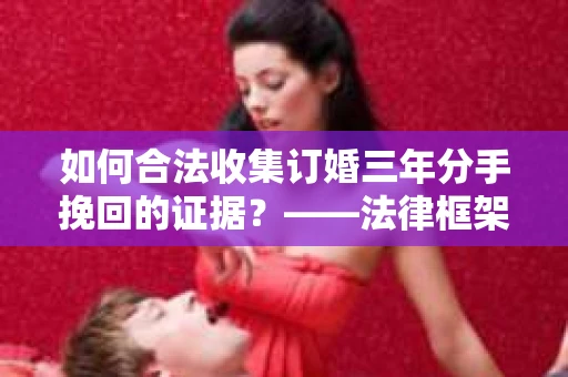 如何合法收集订婚三年分手挽回的证据？——法律框架下的有效证据收集方案