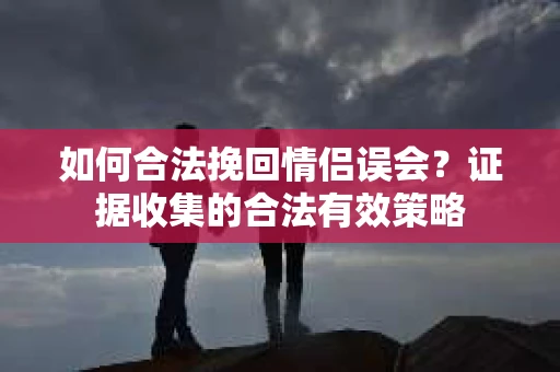 如何合法挽回情侣误会?证据收集的合法有效策略 如何合法挽回情侣误会?证据收集的合法有效策略