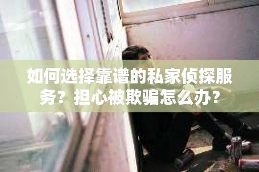 如何选择靠谱的私家侦探服务？担心被欺骗怎么办？