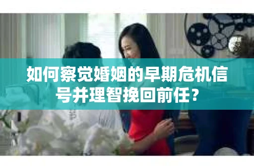 如何察觉婚姻的早期危机信号并理智挽回前任？