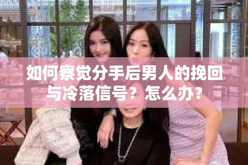 如何察觉分手后男人的挽回与冷落信号？怎么办？