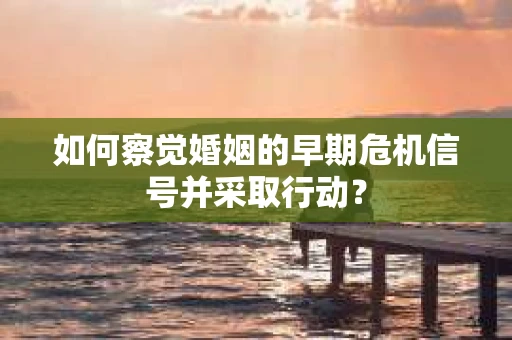 如何察觉婚姻的早期危机信号并采取行动？