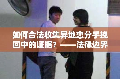 如何合法收集异地恋分手挽回中的证据？——法律边界内的取证策略