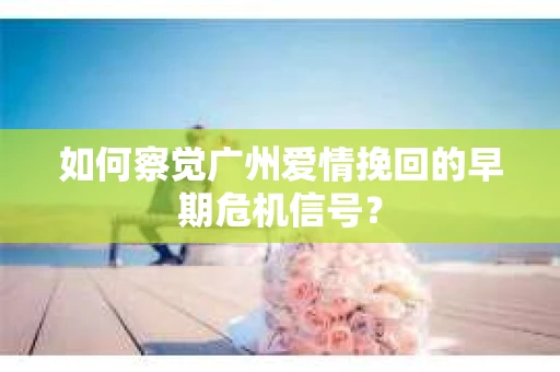 如何察觉广州爱情挽回的早期危机信号? 如何察觉广州爱情挽回的早期危机信号?