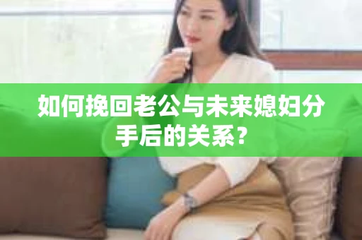 如何挽回老公与未来媳妇分手后的关系？
