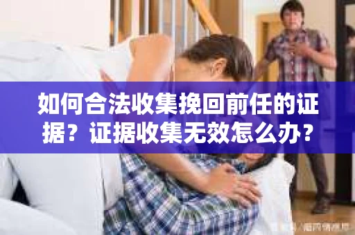 如何合法收集挽回前任的证据？证据收集无效怎么办？