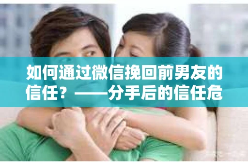如何通过微信挽回前男友的信任？——分手后的信任危机解决方案
