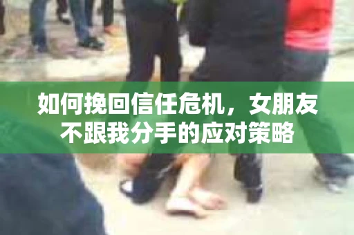 如何挽回信任危机，女朋友不跟我分手的应对策略